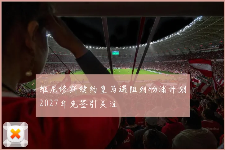 维尼修斯续约皇马遇阻利物浦计划2027年免签引关注