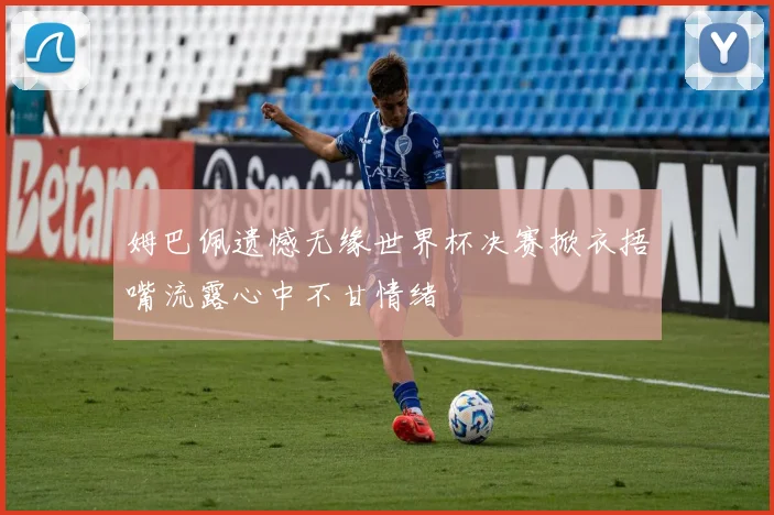 姆巴佩遗憾无缘世界杯决赛掀衣捂嘴流露心中不甘情绪