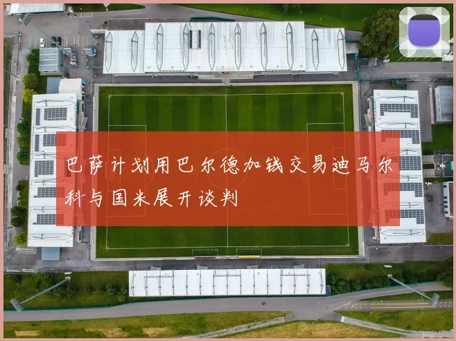 巴萨计划用巴尔德加钱交易迪马尔科与国米展开谈判