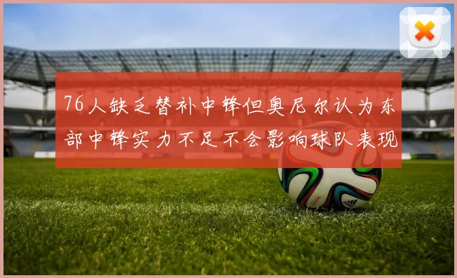76人缺乏替补中锋但奥尼尔认为东部中锋实力不足不会影响球队表现