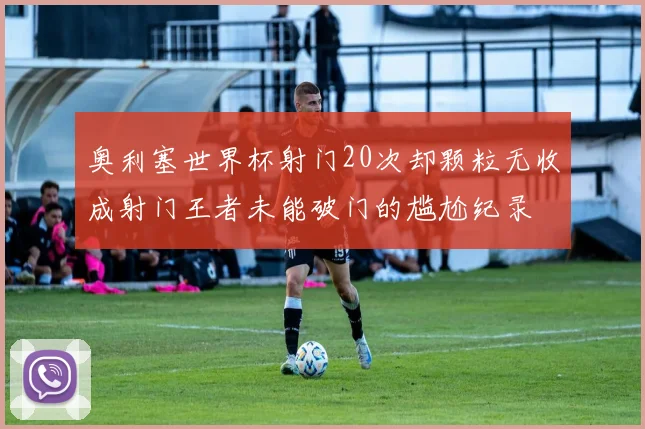 奥利塞世界杯射门20次却颗粒无收成射门王者未能破门的尴尬纪录
