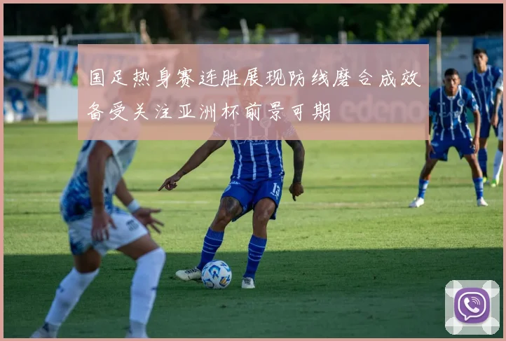 国足热身赛连胜展现防线磨合成效备受关注亚洲杯前景可期
