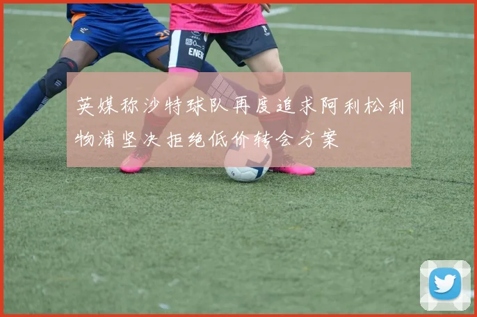 英媒称沙特球队再度追求阿利松利物浦坚决拒绝低价转会方案