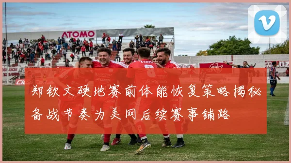 郑钦文硬地赛前体能恢复策略揭秘备战节奏为美网后续赛事铺路